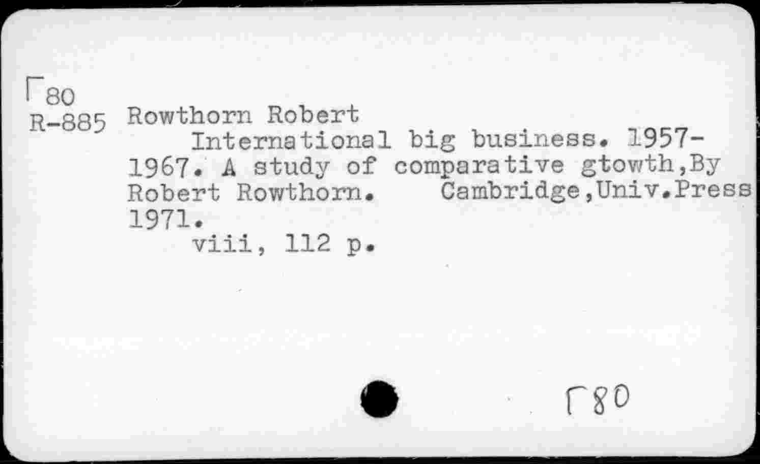 ﻿Гео
R-885 Rowthorn Robert
International big business. 1957-1967. A study of comparative gtowth,By Robert Rowthorn. Cambridge,Univ.Press 1971.
viii, 112 p.
